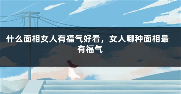 什么面相女人有福气好看，女人哪种面相最有福气