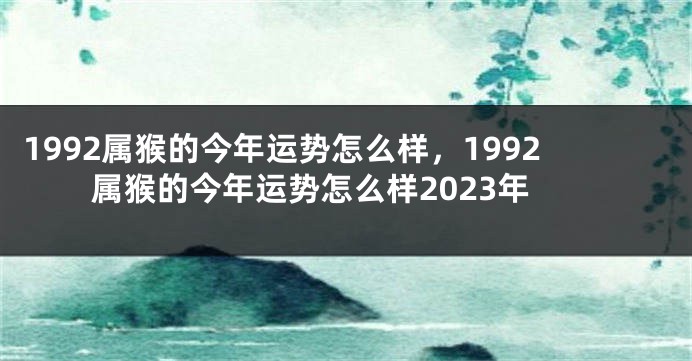 1992属猴的今年运势怎么样,1992属猴的今年运势怎么样2023年