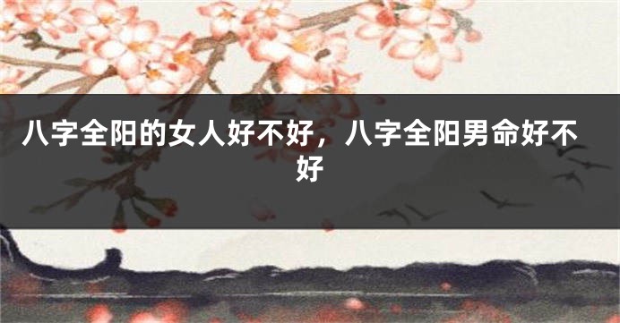 八字全阳的女人好不好，八字全阳男命好不好