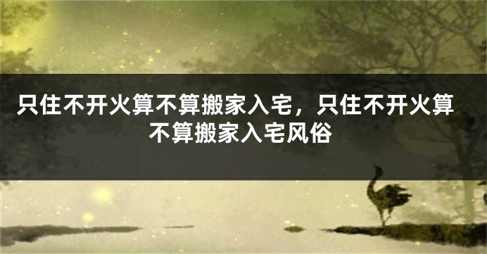 只住不开火算不算搬家入宅，只住不开火算不算搬家入宅风俗