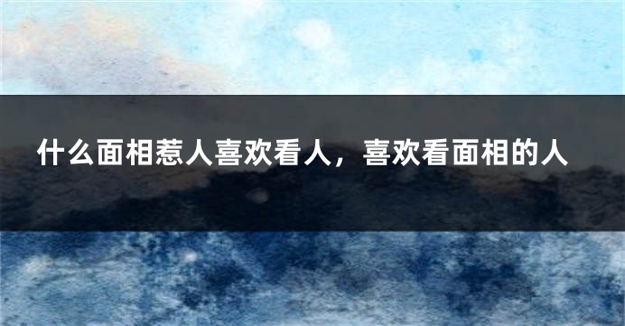 什么面相惹人喜欢看人,喜欢看面相的人