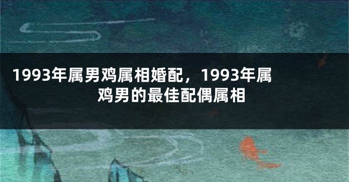 1993年属男鸡属相婚配，1993年属鸡男的最佳配偶属相