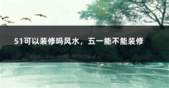 51可以装修吗风水，五一能不能装修
