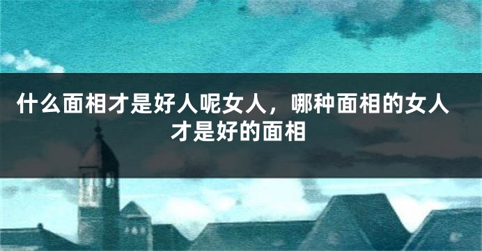 什么面相才是好人呢女人，哪种面相的女人才是好的面相