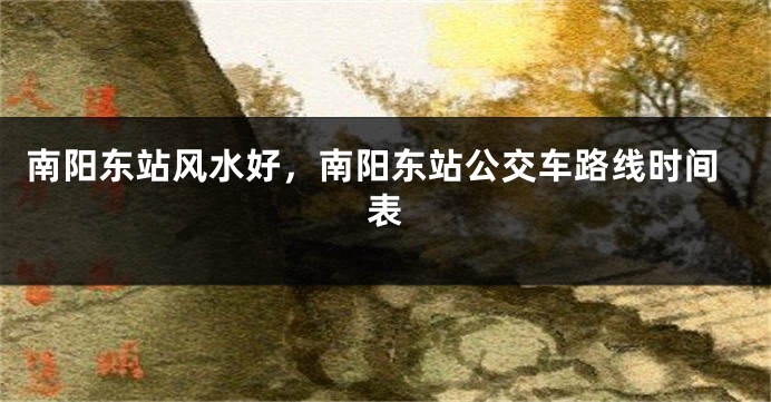 南阳东站风水好，南阳东站公交车路线时间表