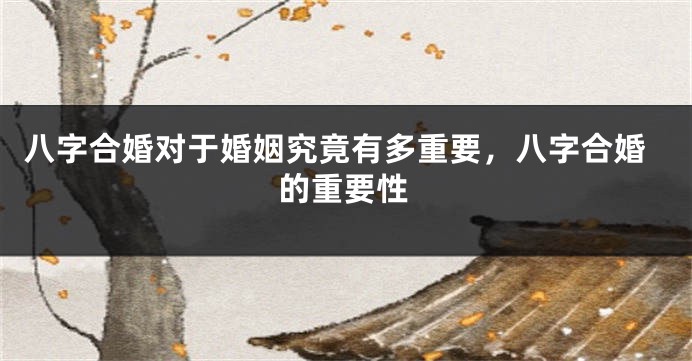 八字合婚对于婚姻究竟有多重要,八字合婚的重要性